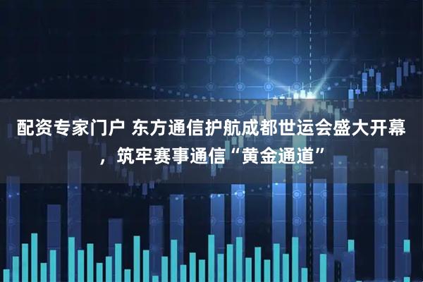 配资专家门户 东方通信护航成都世运会盛大开幕，筑牢赛事通信“黄金通道”