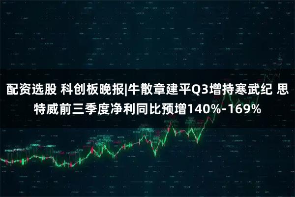 配资选股 科创板晚报|牛散章建平Q3增持寒武纪 思特威前三季度净利同比预增140%-169%