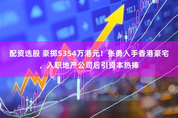 配资选股 豪掷5354万港元！张勇入手香港豪宅，入职地产公司后引资本热捧