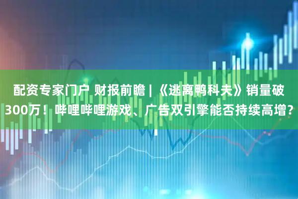 配资专家门户 财报前瞻 | 《逃离鸭科夫》销量破300万！哔哩哔哩游戏、广告双引擎能否持续高增？