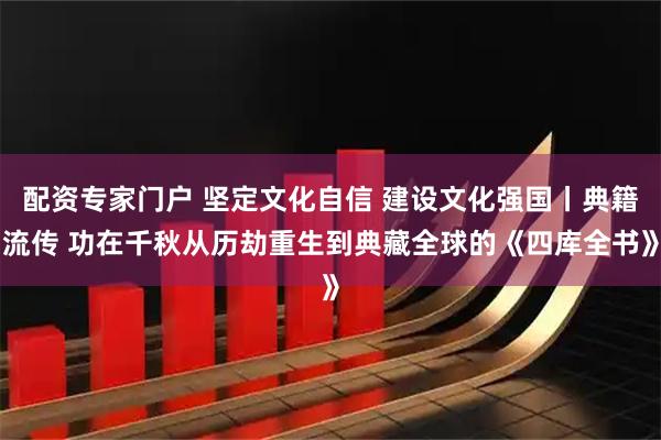 配资专家门户 坚定文化自信 建设文化强国丨典籍流传 功在千秋从历劫重生到典藏全球的《四库全书》