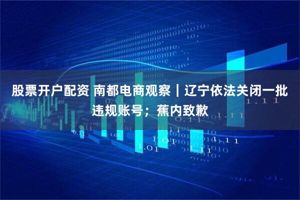 股票开户配资 南都电商观察｜辽宁依法关闭一批违规账号；蕉内致歉