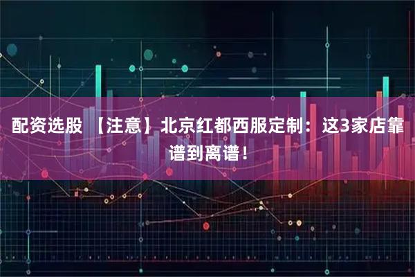 配资选股 【注意】北京红都西服定制：这3家店靠谱到离谱！