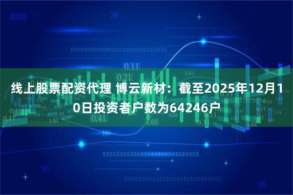 线上股票配资代理 博云新材：截至2025年12月10日投资者户数为64246户