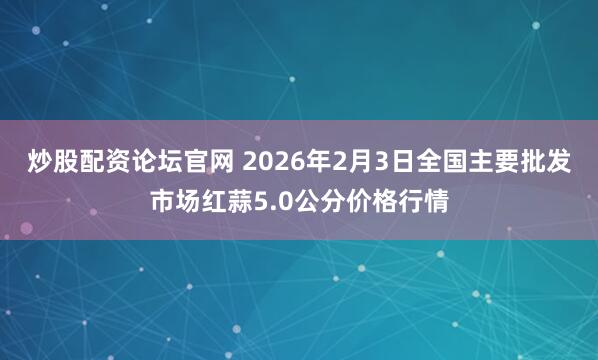 炒股配资论坛官网 2026年2月3日全国主要批发市场红蒜5.0公分价格行情