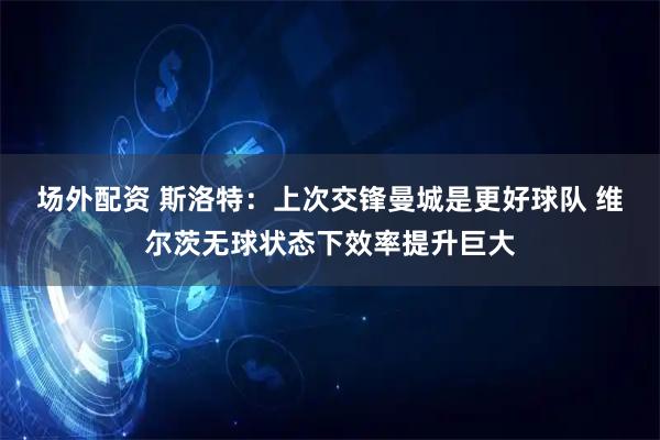 场外配资 斯洛特：上次交锋曼城是更好球队 维尔茨无球状态下效率提升巨大