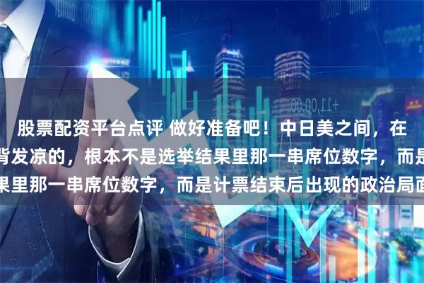 股票配资平台点评 做好准备吧！中日美之间，在东亚必有一战！让人后背发凉的，根本不是选举结果里那一串席位数字，而是计票结束后出现的政治局面