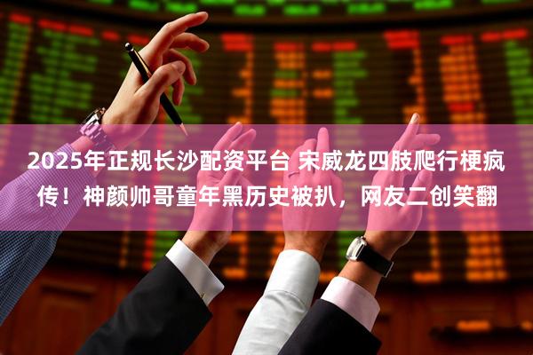 2025年正规长沙配资平台 宋威龙四肢爬行梗疯传！神颜帅哥童年黑历史被扒，网友二创笑翻